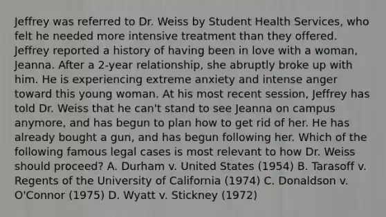 Jeffrey was referred to Dr. Weiss by Student Health Services, who felt he needed more intensive treatment than they offered. Jeffrey reported a history of having been in love with a woman, Jeanna. After a 2-year relationship, she abruptly broke up with him. He is experiencing extreme anxiety and intense anger toward this young woman. At his most recent session, Jeffrey has told Dr. Weiss that he can't stand to see Jeanna on campus anymore, and has begun to plan how to get rid of her. He has already bought a gun, and has begun following her. Which of the following famous legal cases is most relevant to how Dr. Weiss should proceed? A. Durham v. United States (1954) B. Tarasoff v. Regents of the University of California (1974) C. Donaldson v. O'Connor (1975) D. Wyatt v. Stickney (1972)