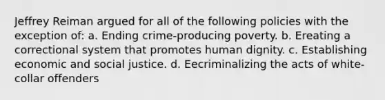 Jeffrey Reiman argued for all of the following policies with the exception of: a. Ending crime-producing poverty. b. Ereating a correctional system that promotes human dignity. c. Establishing economic and social justice. d. Eecriminalizing the acts of white-collar offenders