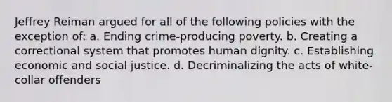 Jeffrey Reiman argued for all of the following policies with the exception of: a. Ending crime-producing poverty. b. Creating a correctional system that promotes human dignity. c. Establishing economic and social justice. d. Decriminalizing the acts of white-collar offenders