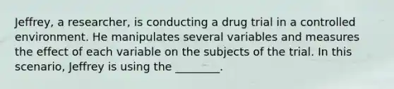 Jeffrey, a researcher, is conducting a drug trial in a controlled environment. He manipulates several variables and measures the effect of each variable on the subjects of the trial. In this scenario, Jeffrey is using the ________.