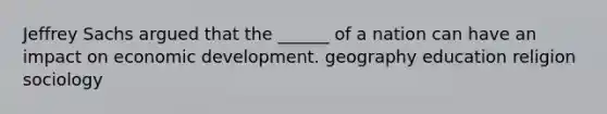 Jeffrey Sachs argued that the ______ of a nation can have an impact on economic development. geography education religion sociology