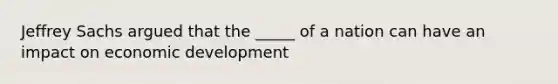 Jeffrey Sachs argued that the _____ of a nation can have an impact on economic development