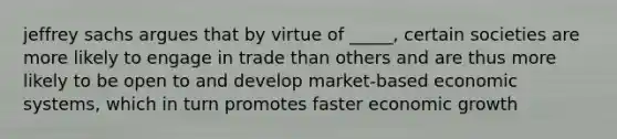 jeffrey sachs argues that by virtue of _____, certain societies are more likely to engage in trade than others and are thus more likely to be open to and develop market-based economic systems, which in turn promotes faster economic growth