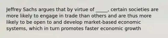 Jeffrey Sachs argues that by virtue of _____, certain societies are more likely to engage in trade than others and are thus more likely to be open to and develop market-based economic systems, which in turn promotes faster economic growth