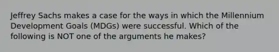 Jeffrey Sachs makes a case for the ways in which the Millennium Development Goals (MDGs) were successful. Which of the following is NOT one of the arguments he makes?