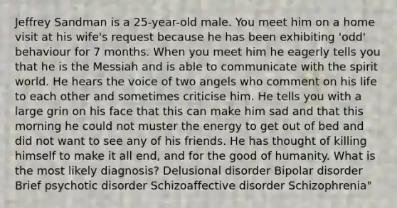 Jeffrey Sandman is a 25-year-old male. You meet him on a home visit at his wife's request because he has been exhibiting 'odd' behaviour for 7 months. When you meet him he eagerly tells you that he is the Messiah and is able to communicate with the spirit world. He hears the voice of two angels who comment on his life to each other and sometimes criticise him. He tells you with a large grin on his face that this can make him sad and that this morning he could not muster the energy to get out of bed and did not want to see any of his friends. He has thought of killing himself to make it all end, and for the good of humanity. What is the most likely diagnosis? Delusional disorder Bipolar disorder Brief psychotic disorder Schizoaffective disorder Schizophrenia"