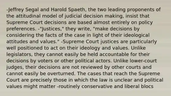 -Jeffrey Segal and Harold Spaeth, the two leading proponents of the attitudinal model of judicial decision making, insist that Supreme Court decisions are based almost entirely on policy preferences. -"Justices," they write, "make decisions by considering the facts of the case in light of their ideological attitudes and values." -Supreme Court justices are particularly well positioned to act on their ideology and values. Unlike legislators, they cannot easily be held accountable for their decisions by voters or other political actors. Unlike lower-court judges, their decisions are not reviewed by other courts and cannot easily be overturned. The cases that reach the Supreme Court are precisely those in which the law is unclear and political values might matter -routinely conservative and liberal blocs