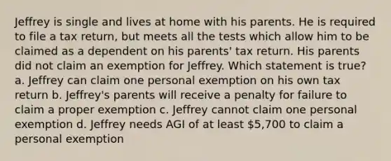 Jeffrey is single and lives at home with his parents. He is required to file a tax return, but meets all the tests which allow him to be claimed as a dependent on his parents' tax return. His parents did not claim an exemption for Jeffrey. Which statement is true? a. Jeffrey can claim one personal exemption on his own tax return b. Jeffrey's parents will receive a penalty for failure to claim a proper exemption c. Jeffrey cannot claim one personal exemption d. Jeffrey needs AGI of at least 5,700 to claim a personal exemption