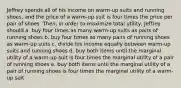 Jeffrey spends all of his income on warm-up suits and running shoes, and the price of a warm-up suit is four times the price per pair of shoes. Then, in order to maximize total utility, Jeffrey should a. buy four times as many warm-up suits as pairs of running shoes b. buy four times as many pairs of running shoes as warm-up suits c. divide his income equally between warm-up suits and running shoes d. buy both items until the marginal utility of a warm-up suit is four times the marginal utility of a pair of running shoes e. buy both items until the marginal utility of a pair of running shoes is four times the marginal utility of a warm-up suit