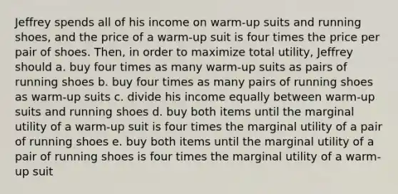 Jeffrey spends all of his income on warm-up suits and running shoes, and the price of a warm-up suit is four times the price per pair of shoes. Then, in order to maximize total utility, Jeffrey should a. buy four times as many warm-up suits as pairs of running shoes b. buy four times as many pairs of running shoes as warm-up suits c. divide his income equally between warm-up suits and running shoes d. buy both items until the marginal utility of a warm-up suit is four times the marginal utility of a pair of running shoes e. buy both items until the marginal utility of a pair of running shoes is four times the marginal utility of a warm-up suit