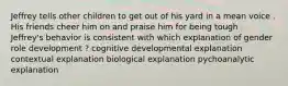 Jeffrey tells other children to get out of his yard in a mean voice . His friends cheer him on and praise him for being tough . Jeffrey's behavior is consistent with which explanation of gender role development ? cognitive developmental explanation contextual explanation biological explanation pychoanalytic explanation