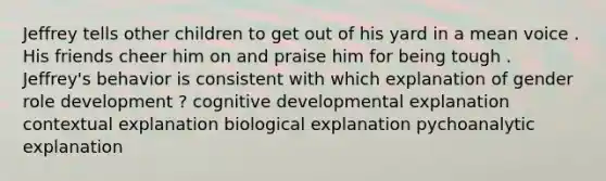 Jeffrey tells other children to get out of his yard in a mean voice . His friends cheer him on and praise him for being tough . Jeffrey's behavior is consistent with which explanation of gender role development ? cognitive developmental explanation contextual explanation biological explanation pychoanalytic explanation