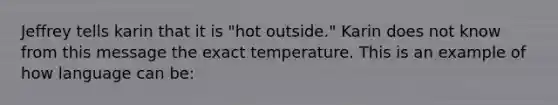 Jeffrey tells karin that it is "hot outside." Karin does not know from this message the exact temperature. This is an example of how language can be: