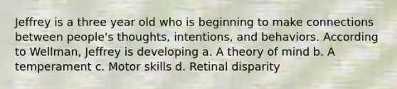 Jeffrey is a three year old who is beginning to make connections between people's thoughts, intentions, and behaviors. According to Wellman, Jeffrey is developing a. A theory of mind b. A temperament c. Motor skills d. Retinal disparity