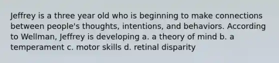 Jeffrey is a three year old who is beginning to make connections between people's thoughts, intentions, and behaviors. According to Wellman, Jeffrey is developing a. a theory of mind b. a temperament c. motor skills d. retinal disparity