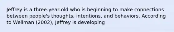 ​Jeffrey is a three-year-old who is beginning to make connections between people's thoughts, intentions, and behaviors. According to Wellman (2002), Jeffrey is developing