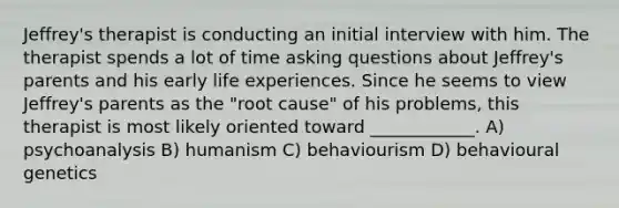 Jeffrey's therapist is conducting an initial interview with him. The therapist spends a lot of time asking questions about Jeffrey's parents and his early life experiences. Since he seems to view Jeffrey's parents as the "root cause" of his problems, this therapist is most likely oriented toward ____________. A) psychoanalysis B) humanism C) behaviourism D) behavioural genetics