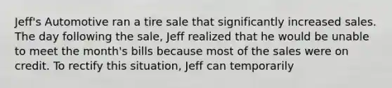 Jeff's Automotive ran a tire sale that significantly increased sales. The day following the sale, Jeff realized that he would be unable to meet the month's bills because most of the sales were on credit. To rectify this situation, Jeff can temporarily