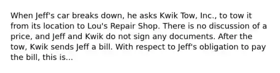 When Jeff's car breaks down, he asks Kwik Tow, Inc., to tow it from its location to Lou's Repair Shop. There is no discussion of a price, and Jeff and Kwik do not sign any documents. After the tow, Kwik sends Jeff a bill. With respect to Jeff's obligation to pay the bill, this is...