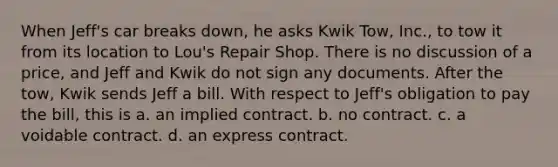 When Jeff's car breaks down, he asks Kwik Tow, Inc., to tow it from its location to Lou's Repair Shop. There is no discussion of a price, and Jeff and Kwik do not sign any documents. After the tow, Kwik sends Jeff a bill. With respect to Jeff's obligation to pay the bill, this is a. an implied contract. b. no contract. c. a voidable contract. d. an express contract.