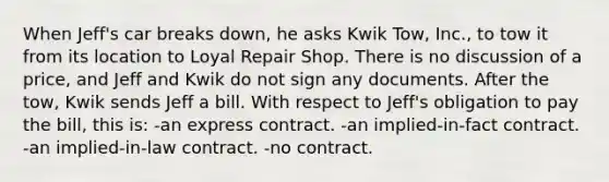 When Jeff's car breaks down, he asks Kwik Tow, Inc., to tow it from its location to Loyal Repair Shop. There is no discussion of a price, and Jeff and Kwik do not sign any documents. After the tow, Kwik sends Jeff a bill. With respect to Jeff's obligation to pay the bill, this is: -an express contract. -an implied-in-fact contract. -an implied-in-law contract. -no contract.