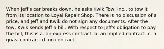 When Jeff's car breaks down, he asks Kwik Tow, Inc., to tow it from its location to Loyal Repair Shop. There is no discussion of a price, and Jeff and Kwik do not sign any documents. After the tow, Kwik sends Jeff a bill. With respect to Jeff's obligation to pay the bill, this is a. an express contract. b. an implied contract. c. a quasi contract. d. no contract.