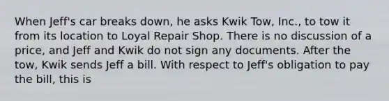 When Jeff's car breaks down, he asks Kwik Tow, Inc., to tow it from its location to Loyal Repair Shop. There is no discussion of a price, and Jeff and Kwik do not sign any documents. After the tow, Kwik sends Jeff a bill. With respect to Jeff's obligation to pay the bill, this is