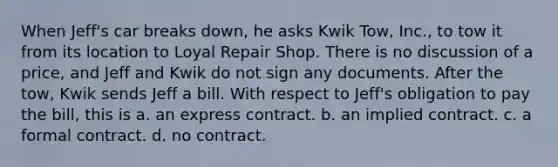 When Jeff's car breaks down, he asks Kwik Tow, Inc., to tow it from its location to Loyal Repair Shop. There is no discussion of a price, and Jeff and Kwik do not sign any documents. After the tow, Kwik sends Jeff a bill. With respect to Jeff's obligation to pay the bill, this is a. an express contract. b. an implied contract. c. a formal contract. d. no contract.