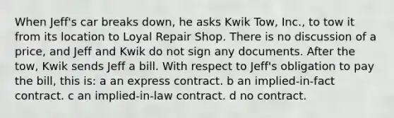 When Jeff's car breaks down, he asks Kwik Tow, Inc., to tow it from its location to Loyal Repair Shop. There is no discussion of a price, and Jeff and Kwik do not sign any documents. After the tow, Kwik sends Jeff a bill. With respect to Jeff's obligation to pay the bill, this is: a an express contract. b an implied-in-fact contract. c an implied-in-law contract. d no contract.