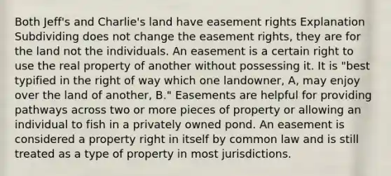 Both Jeff's and Charlie's land have easement rights Explanation Subdividing does not change the easement rights, they are for the land not the individuals. An easement is a certain right to use the real property of another without possessing it. It is "best typified in the right of way which one landowner, A, may enjoy over the land of another, B." Easements are helpful for providing pathways across two or more pieces of property or allowing an individual to fish in a privately owned pond. An easement is considered a property right in itself by common law and is still treated as a type of property in most jurisdictions.