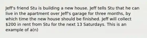 Jeff's friend Stu is building a new house. Jeff tells Stu that he can live in the apartment over Jeff's garage for three months, by which time the new house should be finished. Jeff will collect 200 in rent from Stu for the next 13 Saturdays. This is an example of a(n)