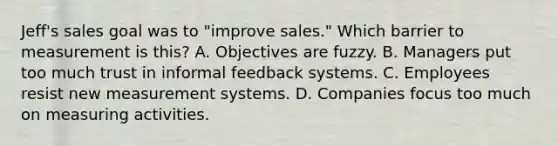 Jeff's sales goal was to "improve sales." Which barrier to measurement is this? A. Objectives are fuzzy. B. Managers put too much trust in informal feedback systems. C. Employees resist new measurement systems. D. Companies focus too much on measuring activities.