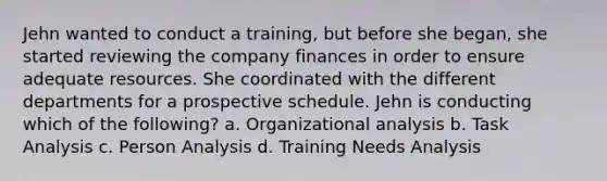 Jehn wanted to conduct a training, but before she began, she started reviewing the company finances in order to ensure adequate resources. She coordinated with the different departments for a prospective schedule. Jehn is conducting which of the following? a. Organizational analysis b. Task Analysis c. Person Analysis d. Training Needs Analysis