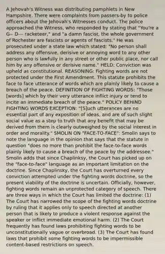 A Jehovah's Witness was distributing pamphlets in New Hampshire. There were complaints from passers-by to police officers about the Jehovah's Witnesses conduct. The police approached the Witness, who responded by stating that "You're a G-- D--- racketeer," and "a damn fascist, the whole government of Rochester are fascists or agents of fascists." He was prosecuted under a state law which stated: "No person shall address any offensive, derisive or annoying word to any other person who is lawfully in any street or other public place, nor call him by any offensive or derisive name." HELD: Conviction was upheld as constitutional. REASONING: Fighting words are not protected under the First Amendment. This statute prohibits the face to face utterance of words which are plainly likely to cause a breach of the peace. DEFINITION OF FIGHTING WORDS: "Those [words] which by their very utterance inflict injury or tend to incite an immediate breach of the peace." POLICY BEHIND FIGHTING WORDS EXCEPTION: "[S]uch utterances are no essential part of any exposition of ideas, and are of such slight social value as a step to truth that any benefit that may be derived from them is clearly outweighed by the social interest in order and morality." SMOLIN ON "FACE-TO-FACE": Smolin says to note the language in the opinion that says that the statute in question "does no more than prohibit the face-to-face words plainly likely to cause a breach of the peace by the addressee." Smolin adds that since Chaplinksy, the Court has picked up on the "face-to-face" language as an important limitation on the doctrine. Since Chaplinsky, the Court has overturned every conviction attempted under the fighting words doctrine, so the present viability of the doctrine is uncertain. Officially, however, fighting words remain an unprotected category of speech. There are three ways in which the Court has limited the doctrine: (1) The Court has narrowed the scope of the fighting words doctrine by ruling that it applies only to speech directed at another person that is likely to produce a violent response against the speaker or inflict immediate emotional harm. (2) The Court frequently has found laws prohibiting fighting words to be unconstitutionally vague or overbroad. (3) The Court has found laws that prohibit some fighting words to be impermissible content-based restrictions on speech.