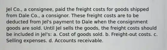 Jel Co., a consignee, paid the freight costs for goods shipped from Dale Co., a consignor. These freight costs are to be deducted from Jel's payment to Dale when the consignment goods are sold. Until Jel sells the goods, the freight costs should be included in Jel's: a. Cost of goods sold. b. Freight-out costs. c. Selling expenses. d. Accounts receivable.