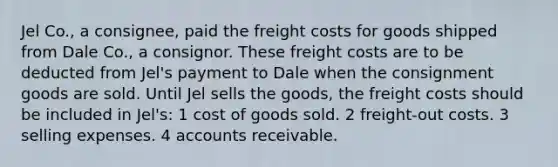 Jel Co., a consignee, paid the freight costs for goods shipped from Dale Co., a consignor. These freight costs are to be deducted from Jel's payment to Dale when the consignment goods are sold. Until Jel sells the goods, the freight costs should be included in Jel's: 1 cost of goods sold. 2 freight-out costs. 3 selling expenses. 4 accounts receivable.