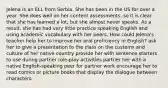 Jelena is an ELL from Serbia. She has been in the US for over a year. She does well on her content assessments, so it is clear that she has learned a lot, but she almost never speaks. As a result, she has had very little practice speaking English and using academic vocabulary with her peers. How could Jelena's teacher help her to improve her oral proficiency in English? ask her to give a presentation to the class on the customs and culture of her native country provide her with sentence starters to use during partner role-play activities partner her with a native English-speaking peer for partner work encourage her to read comics or picture books that display the dialogue between characters