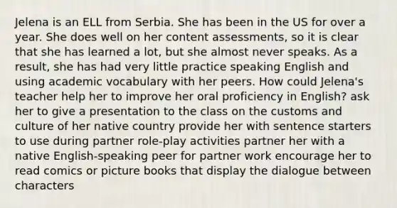 Jelena is an ELL from Serbia. She has been in the US for over a year. She does well on her content assessments, so it is clear that she has learned a lot, but she almost never speaks. As a result, she has had very little practice speaking English and using academic vocabulary with her peers. How could Jelena's teacher help her to improve her oral proficiency in English? ask her to give a presentation to the class on the customs and culture of her native country provide her with sentence starters to use during partner role-play activities partner her with a native English-speaking peer for partner work encourage her to read comics or picture books that display the dialogue between characters