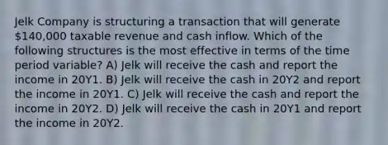 Jelk Company is structuring a transaction that will generate 140,000 taxable revenue and cash inflow. Which of the following structures is the most effective in terms of the time period variable? A) Jelk will receive the cash and report the income in 20Y1. B) Jelk will receive the cash in 20Y2 and report the income in 20Y1. C) Jelk will receive the cash and report the income in 20Y2. D) Jelk will receive the cash in 20Y1 and report the income in 20Y2.