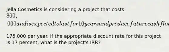 Jella Cosmetics is considering a project that costs ​800,000 and is expected to last for 10 years and produce future cash flows of ​175,000 per year. If the appropriate discount rate for this project is 17 ​percent, what is the​ project's IRR?