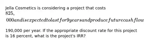 Jella Cosmetics is considering a project that costs ​825,000 and is expected to last for 9 years and produce future cash flows of ​190,000 per year. If the appropriate discount rate for this project is 16 ​percent, what is the​ project's IRR?