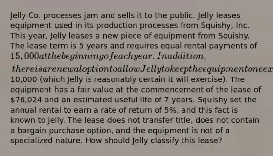 Jelly Co. processes jam and sells it to the public. Jelly leases equipment used in its production processes from Squishy, Inc. This year, Jelly leases a new piece of equipment from Squishy. The lease term is 5 years and requires equal rental payments of 15,000 at the beginning of each year. In addition, there is a renewal option to allow Jelly to keep the equipment one extra year for a payment at the end of the fifth year of10,000 (which Jelly is reasonably certain it will exercise). The equipment has a fair value at the commencement of the lease of 76,024 and an estimated useful life of 7 years. Squishy set the annual rental to earn a rate of return of 5%, and this fact is known to Jelly. The lease does not transfer title, does not contain a bargain purchase option, and the equipment is not of a specialized nature. How should Jelly classify this lease?