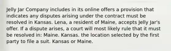 Jelly Jar Company includes in its online offers a provision that indicates any disputes arising under the contract must be resolved in Kansas. Lena, a resident of Maine, accepts Jelly Jar's offer. If a dispute arises, a court will most likely rule that it must be resolved in: Maine. Kansas. the location selected by the first party to file a suit. Kansas or Maine.