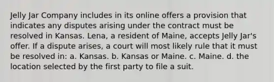 Jelly Jar Company includes in its online offers a provision that indicates any disputes arising under the contract must be resolved in Kansas. Lena, a resident of Maine, accepts Jelly Jar's offer. If a dispute arises, a court will most likely rule that it must be resolved in: a. Kansas. b. Kansas or Maine. c. Maine. d. the location selected by the first party to file a suit.