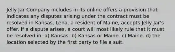 Jelly Jar Company includes in its online offers a provision that indicates any disputes arising under the contract must be resolved in Kansas. Lena, a resident of Maine, accepts Jelly Jar's offer. If a dispute arises, a court will most likely rule that it must be resolved in: a) Kansas. b) Kansas or Maine. c) Maine. d) the location selected by the first party to file a suit.