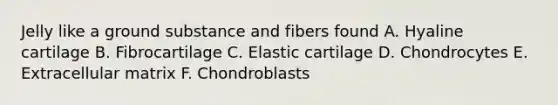 Jelly like a ground substance and fibers found A. Hyaline cartilage B. Fibrocartilage C. Elastic cartilage D. Chondrocytes E. Extracellular matrix F. Chondroblasts