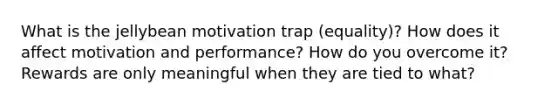 What is the jellybean motivation trap (equality)? How does it affect motivation and performance? How do you overcome it? Rewards are only meaningful when they are tied to what?