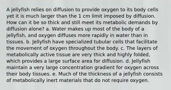 A jellyfish relies on diffusion to provide oxygen to its body cells yet it is much larger than the 1 cm limit imposed by diffusion. How can it be so thick and still meet its metabolic demands by diffusion alone? a. Water makes up most of the body of a jellyfish, and oxygen diffuses more rapidly in water than in tissues. b. Jellyfish have specialized tubular cells that facilitate the movement of oxygen throughout the body. c. The layers of metabolically active tissue are very thick and highly folded, which provides a large surface area for diffusion. d. Jellyfish maintain a very large concentration gradient for oxygen across their body tissues. e. Much of the thickness of a jellyfish consists of metabolically inert materials that do not require oxygen.