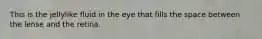 This is the jellylike fluid in the eye that fills the space between the lense and the retina.