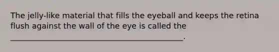 The jelly-like material that fills the eyeball and keeps the retina flush against the wall of the eye is called the ____________________________________________.